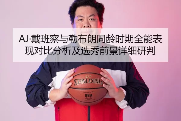 AJ·戴班察与勒布朗同龄时期全能表现对比分析及选秀前景详细研判