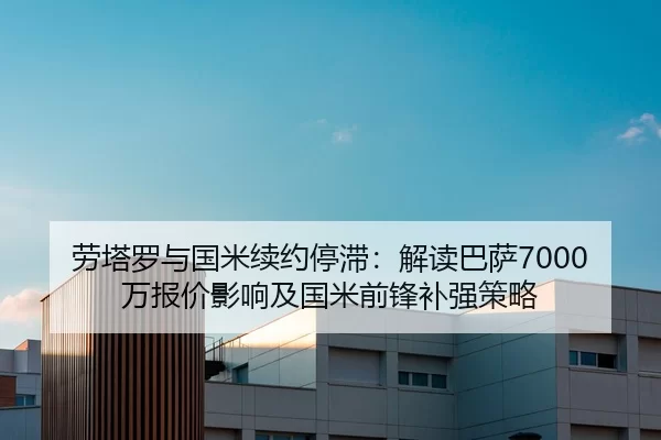 劳塔罗与国米续约停滞：解读巴萨7000万报价影响及国米前锋补强策略